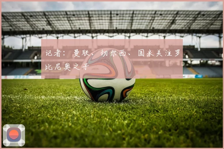 记者：曼联、切尔西、国米关注罗比尼奥之子