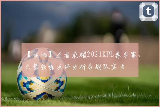 【快讯】王者荣耀2021KPL春季赛，久哲教练点评分析各战队实力