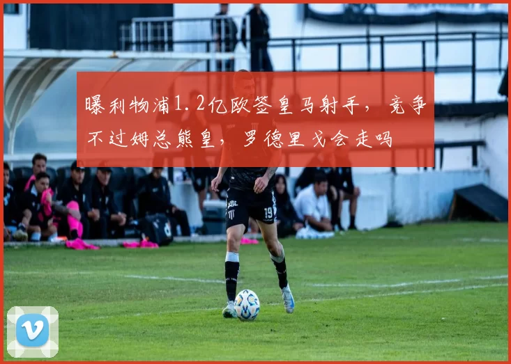 曝利物浦1.2亿欧签皇马射手，竞争不过姆总熊皇，罗德里戈会走吗