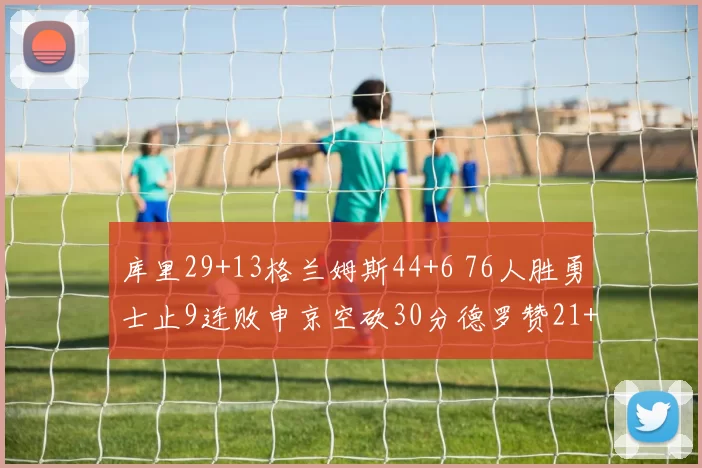 库里29+13格兰姆斯44+6 76人胜勇士止9连败申京空砍30分德罗赞21+6 小萨伤退国王赛季三杀火箭字母29+9+9欧文31分 利拉德28+6+6雄鹿轻取独行侠