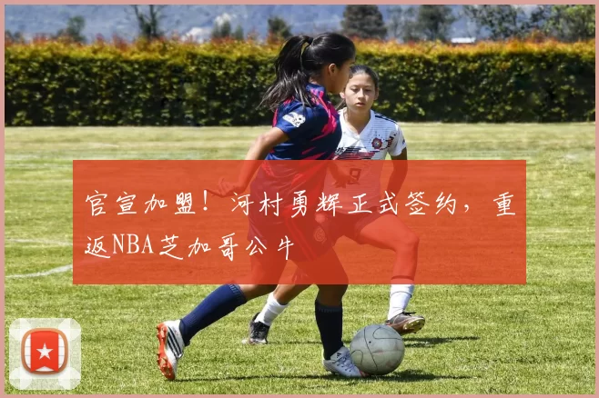 官宣加盟！河村勇辉正式签约，重返NBA芝加哥公牛