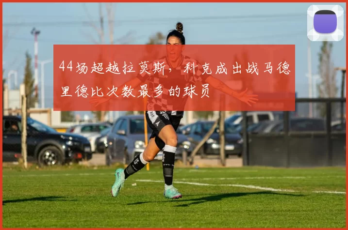 44场超越拉莫斯，科克成出战马德里德比次数最多的球员