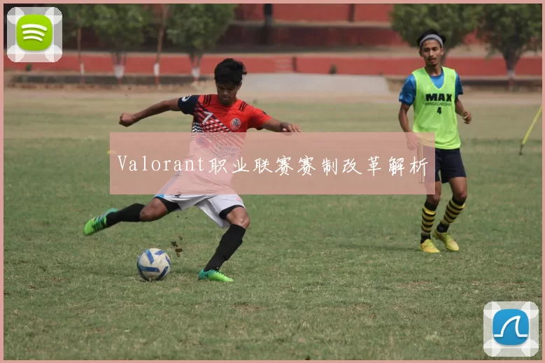 Valorant职业联赛赛制改革解析