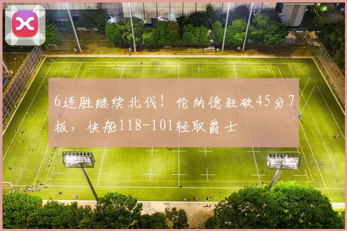6连胜继续北伐！伦纳德狂砍45分7板，快船118-101轻取爵士