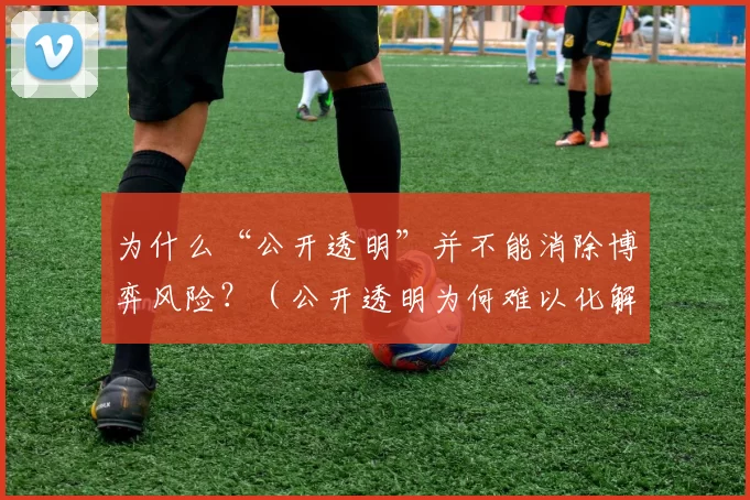 为什么“公开透明”并不能消除博弈风险？（公开透明为何难以化解博弈风险？）