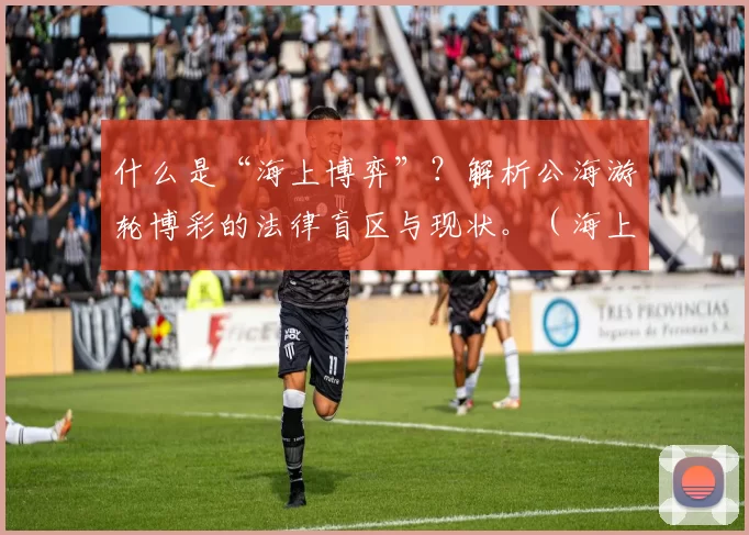 什么是“海上博弈”？解析公海游轮博彩的法律盲区与现状。（海上博彩是什么：公海邮轮法律灰区与现状解读）