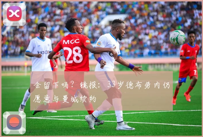 会留下吗？镜报：33岁德布劳内仍愿意与曼城续约
