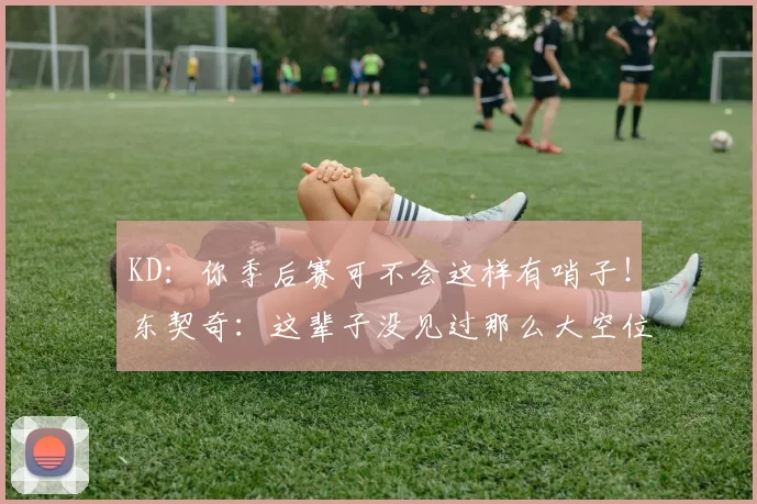 KD：你季后赛可不会这样有哨子！东契奇：这辈子没见过那么大空位！
