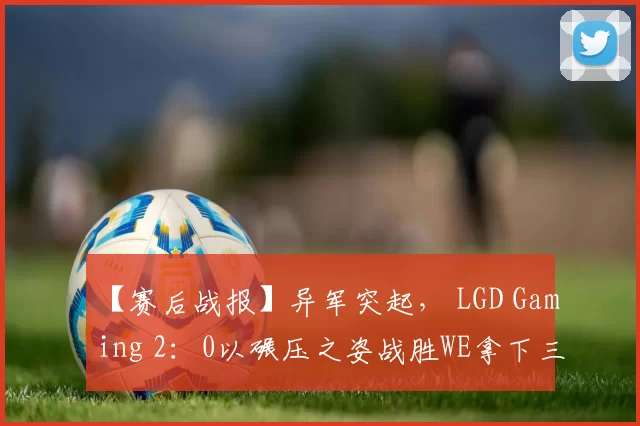 【赛后战报】异军突起， LGD Gaming 2：0以碾压之姿战胜WE拿下三连胜