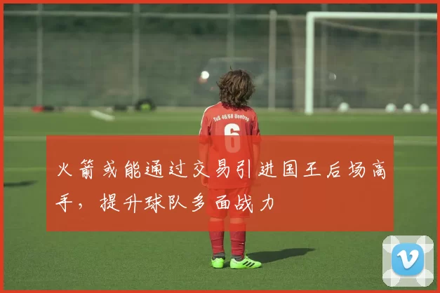 火箭或能通过交易引进国王后场高手，提升球队多面战力