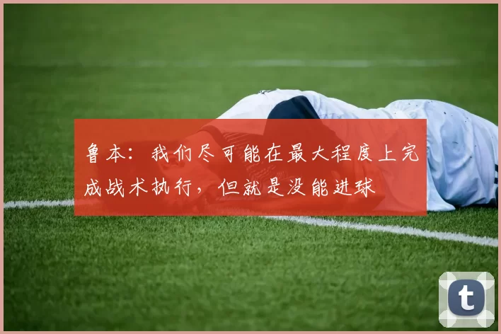 鲁本：我们尽可能在最大程度上完成战术执行，但就是没能进球