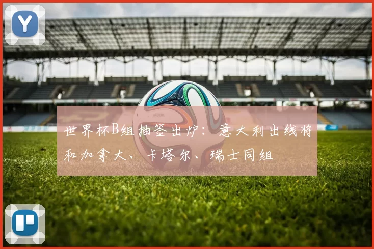 世界杯B组抽签出炉：意大利出线将和加拿大、卡塔尔、瑞士同组