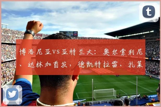 博洛尼亚vs亚特兰大：奥尔索利尼、达林加首发，德凯特拉雷、扎莱夫斯基出战