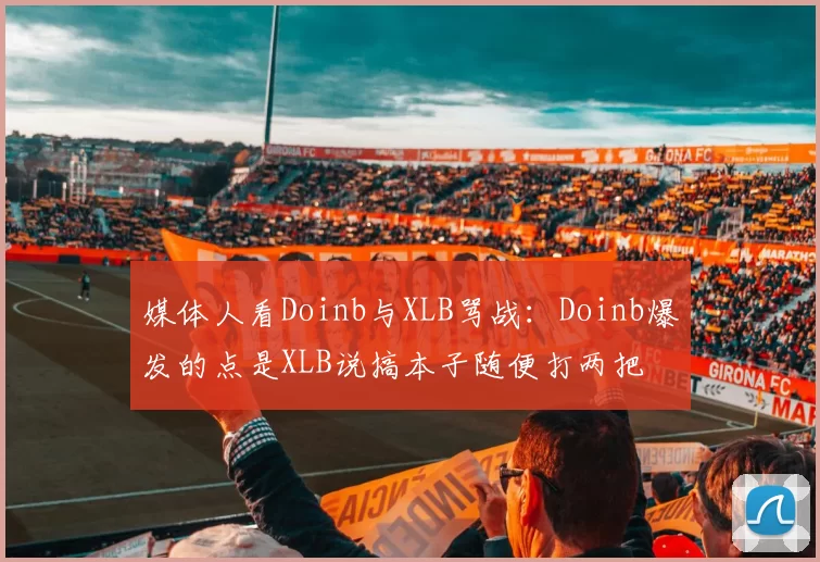 媒体人看Doinb与XLB骂战：Doinb爆发的点是XLB说搞本子随便打两把