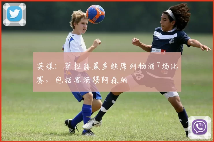 英媒：萨拉赫最多缺席利物浦7场比赛，包括客场踢阿森纳