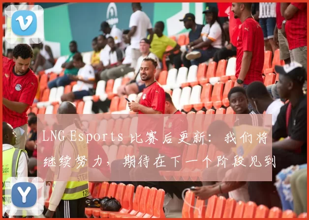 LNG Esports 比赛后更新：我们将继续努力，期待在下一个阶段见到你