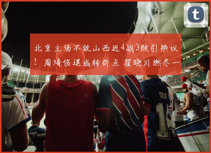 北京主场不敌山西近4战3败引热议！周琦伤退成转折点 翟晓川燃尽一战