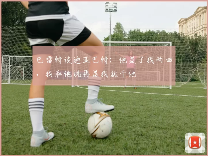 巴雷特谈迪亚巴特：他盖了我两回，我和他说再盖我就干他