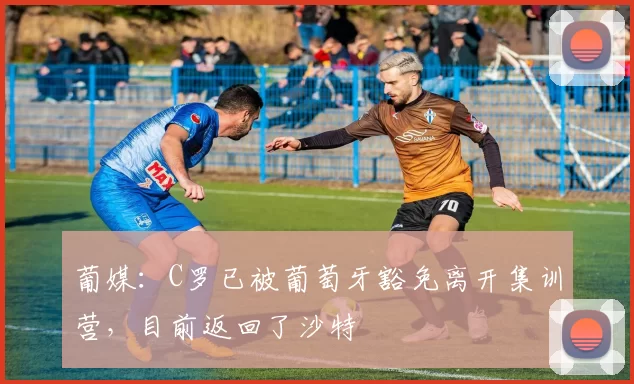 葡媒：C罗已被葡萄牙豁免离开集训营，目前返回了沙特