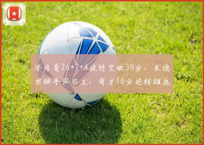字母哥26+7+4波特空砍30分，米德尔顿手刃旧主，奇才16分逆转雄鹿