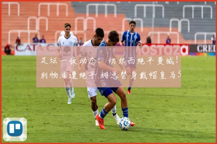 足坛一夜动态：切尔西绝平曼城！利物浦遭绝平 姆总替身戴帽皇马5-1