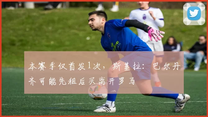 本赛季仅首发1次，斯基拉：巴尔丹齐可能先租后买离开罗马