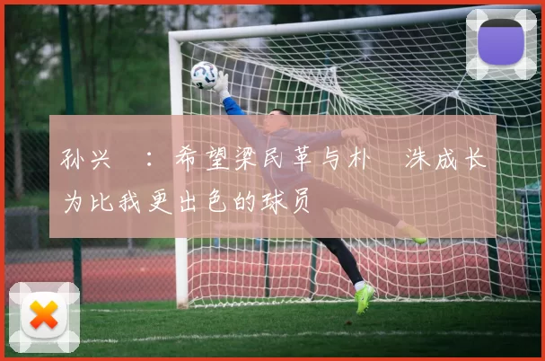 孙兴慜：希望梁民革与朴昇洙成长为比我更出色的球员