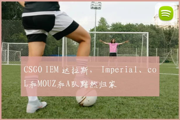 CSGO IEM 达拉斯， Imperial、coL和MOUZ和A队黯然归家