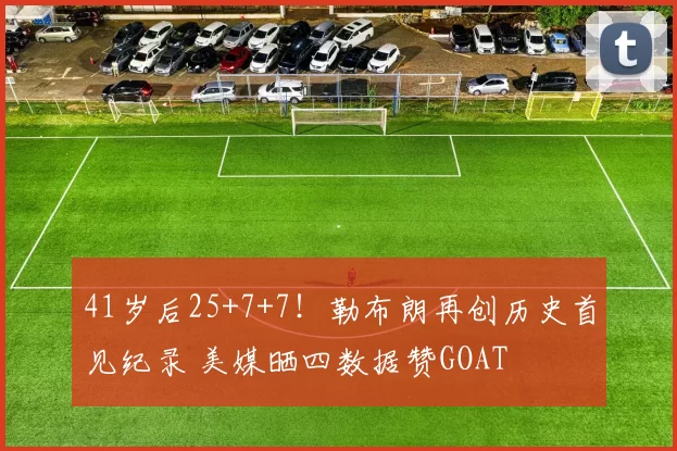 41岁后25+7+7！勒布朗再创历史首见纪录 美媒晒四数据赞GOAT