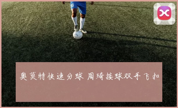 奥莫特快速分球 周琦接球双手飞扣