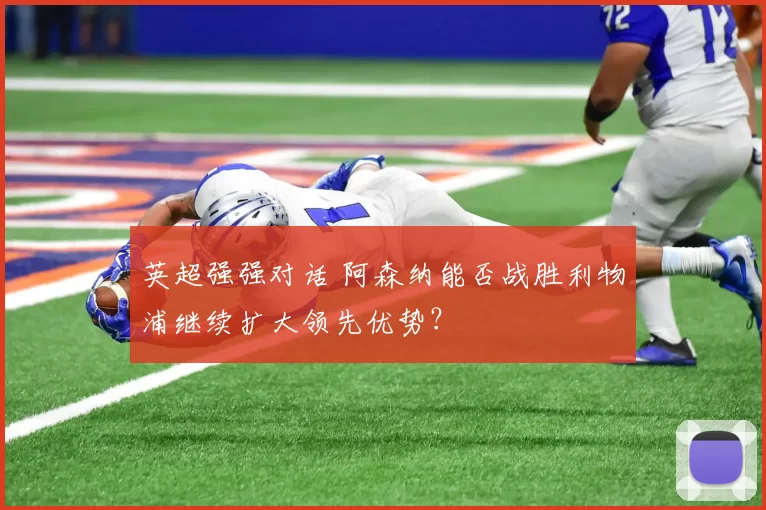 英超强强对话 阿森纳能否战胜利物浦继续扩大领先优势？