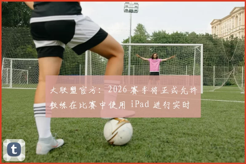 大联盟官方：2026 赛季将正式允许教练在比赛中使用 iPad 进行实时战术标注