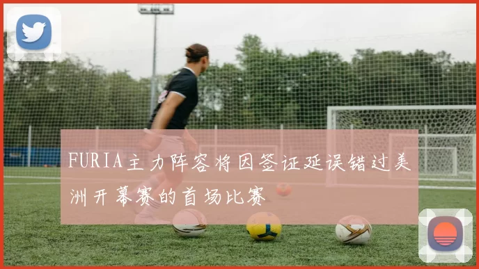 FURIA主力阵容将因签证延误错过美洲开幕赛的首场比赛