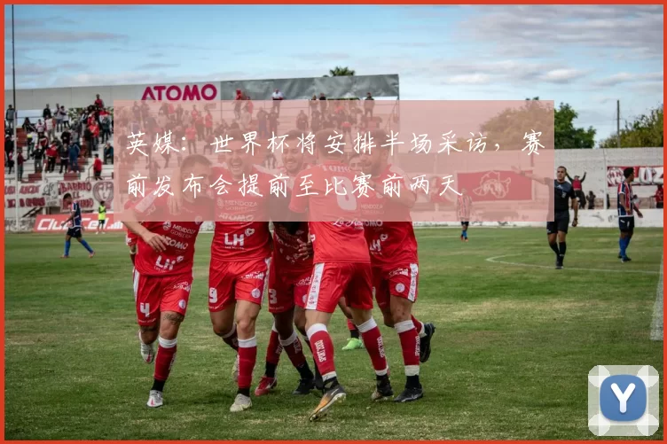 英媒：世界杯将安排半场采访，赛前发布会提前至比赛前两天