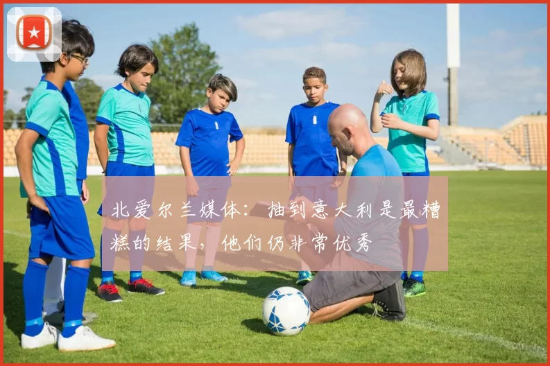 北爱尔兰媒体：抽到意大利是最糟糕的结果，他们仍非常优秀