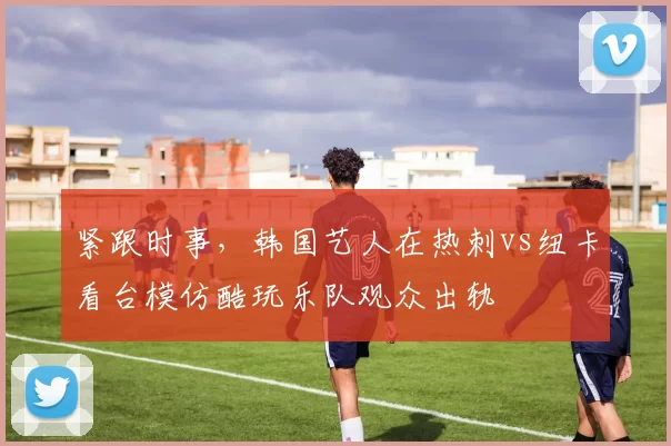 紧跟时事，韩国艺人在热刺vs纽卡看台模仿酷玩乐队观众出轨