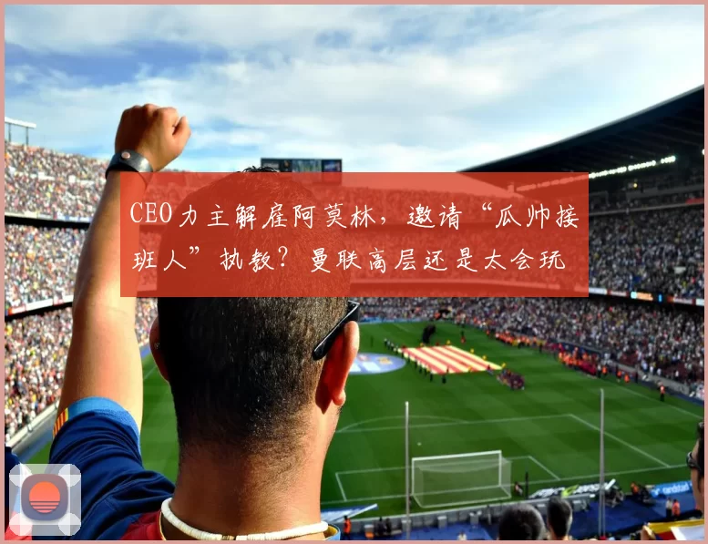 CEO力主解雇阿莫林，邀请“瓜帅接班人”执教？曼联高层还是太会玩了