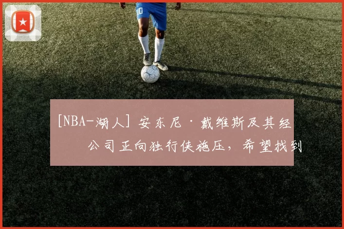 [NBA-湖人] 安东尼·戴维斯及其经纪公司正向独行侠施压，希望找到交易伙伴