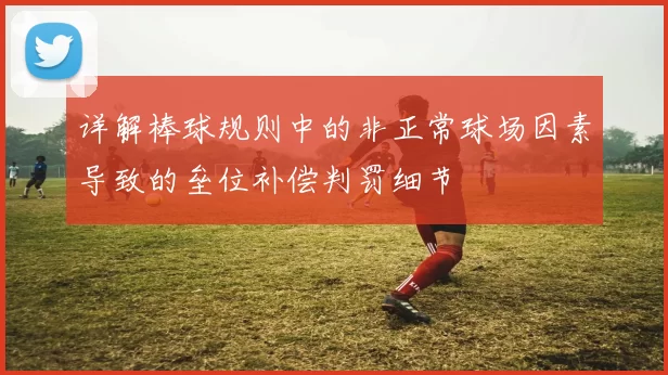 详解棒球规则中的非正常球场因素导致的垒位补偿判罚细节