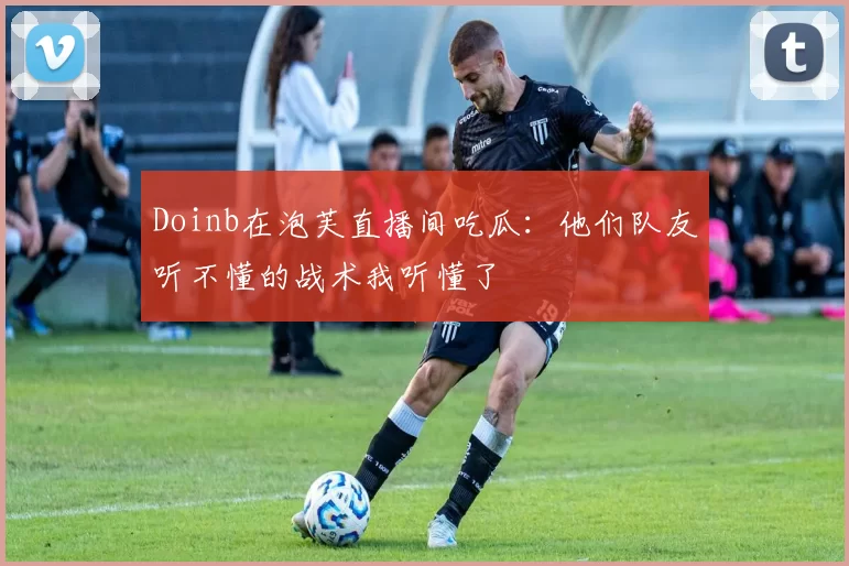 Doinb在泡芙直播间吃瓜：他们队友听不懂的战术我听懂了