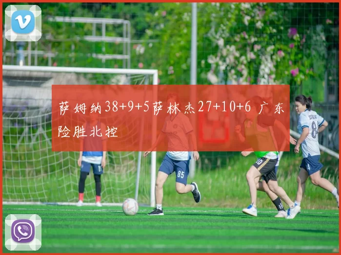 萨姆纳38+9+5萨林杰27+10+6 广东险胜北控