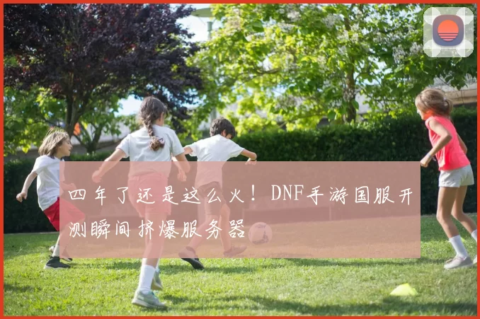 四年了还是这么火！DNF手游国服开测瞬间挤爆服务器